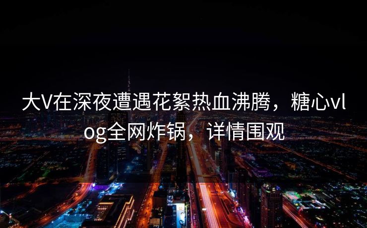 大V在深夜遭遇花絮热血沸腾，糖心vlog全网炸锅，详情围观