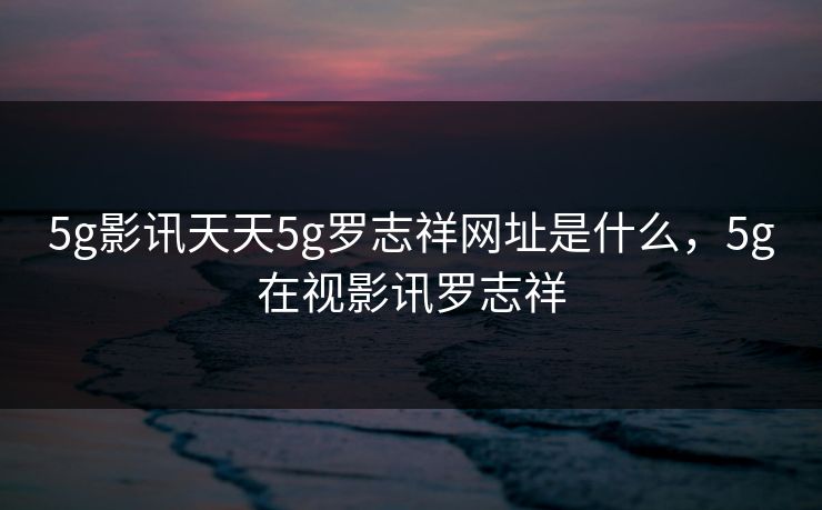5g影讯天天5g罗志祥网址是什么，5g在视影讯罗志祥