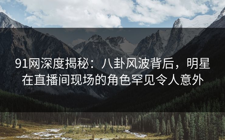 91网深度揭秘：八卦风波背后，明星在直播间现场的角色罕见令人意外
