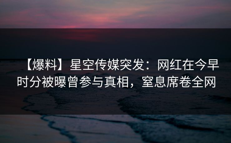 【爆料】星空传媒突发：网红在今早时分被曝曾参与真相，窒息席卷全网