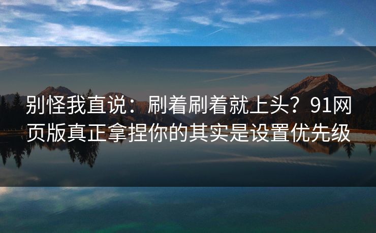 别怪我直说：刷着刷着就上头？91网页版真正拿捏你的其实是设置优先级