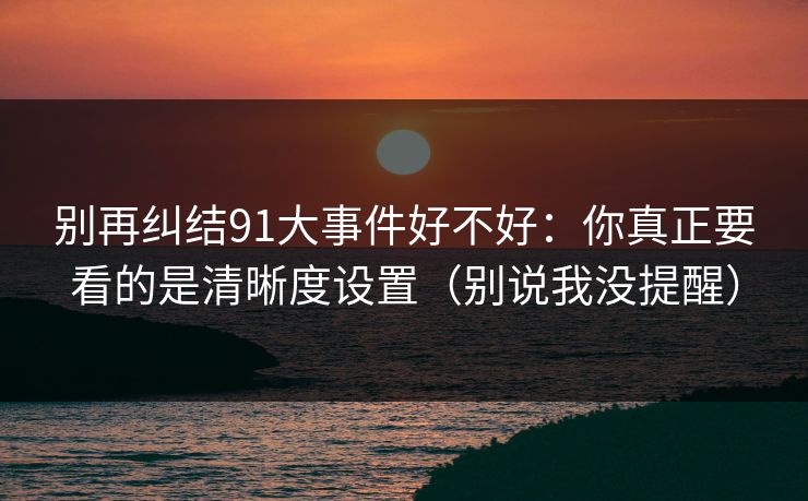 别再纠结91大事件好不好：你真正要看的是清晰度设置（别说我没提醒）