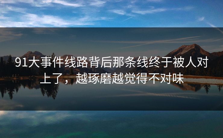 91大事件线路背后那条线终于被人对上了,越琢磨越觉得不对味 91大事件线路背后那条线终于被人对上了,越琢磨越觉得不对味